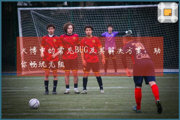 火博中的常见BUG及其解决方案，助你畅玩无阻