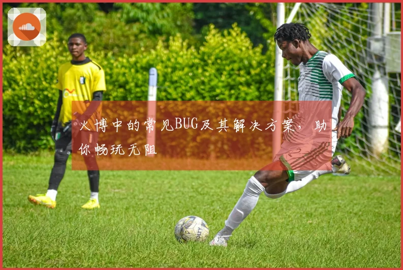 火博中的常见BUG及其解决方案，助你畅玩无阻