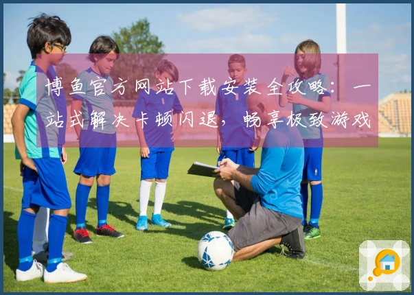 博鱼官方网站下载安装全攻略：一站式解决卡顿闪退，畅享极致游戏体验