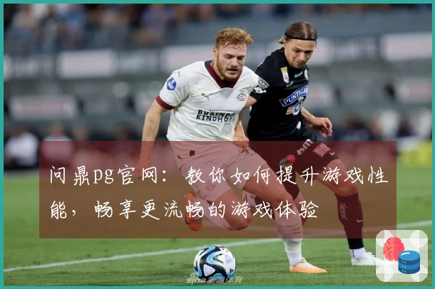问鼎pg官网：教你如何提升游戏性能，畅享更流畅的游戏体验