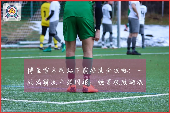 博鱼官方网站下载安装全攻略：一站式解决卡顿闪退，畅享极致游戏体验